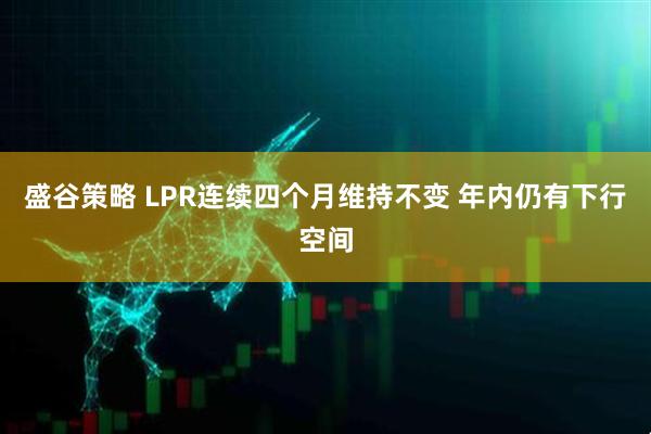 盛谷策略 LPR连续四个月维持不变 年内仍有下行空间